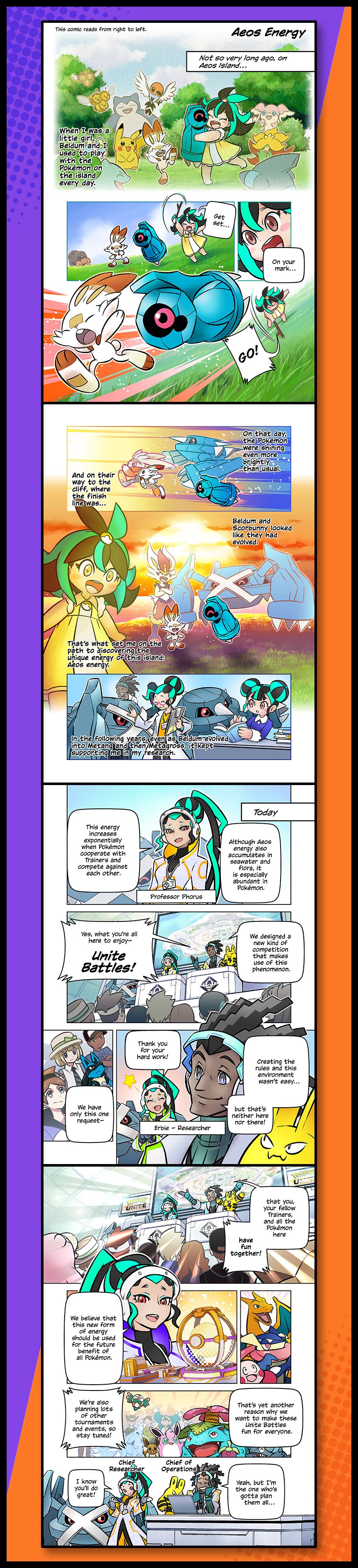 Chapter 1: Aeos Energy. 1. Not so very long ago, on Aeos Island…  Narrator: When I was a little girl, Bedlum and I used to play with the Pokémon on the island every day. 2. Girl: On your mark, get set…GO! 3: Narrator: On that day, the Pokémon were shining even more brightly that usual. And on the way to the cliff, where the finish line was… 4: Narrator: Bedlum and Scorbunny looked like they had evolved. That’s what set me on the path to discovering the unique energy of this island: Aeos energy.  5: Narrator: In the following years, even as Bedlum evolved into Metang and then Metagross, it kept supporting me in my research. 6: Today. Professor Phorus to audience: Although Aeos energy also accumulates in seawater and flora, it is especially abundant in Pokémon. This energy increase exponentially when Pokémon cooperate with Trainers and compete against each other. 7: Erbie: We designed a new kind of competition that makes use of this phenomenon—Unite Battles! 8: Creating the rules and this environment wasn’t easy, but that’s neither here nor there. Phorus: Thank you for your hand work! Erbie: We have only this one request— 9: that you, your fellow trainers, and all the Pokémon here have fun together! 10: Phorus: We believe that this new form of energy should be used for the future benefit of all Pokémon. 11: That’s yet another reason why we want to make these Unite battles fun for everyone. We’re also planning lots of other tournaments and events, so stay tuned! 12: I know you’ll do great! Erbie: Yeah, but I’m the one who’s gotta plan them all…