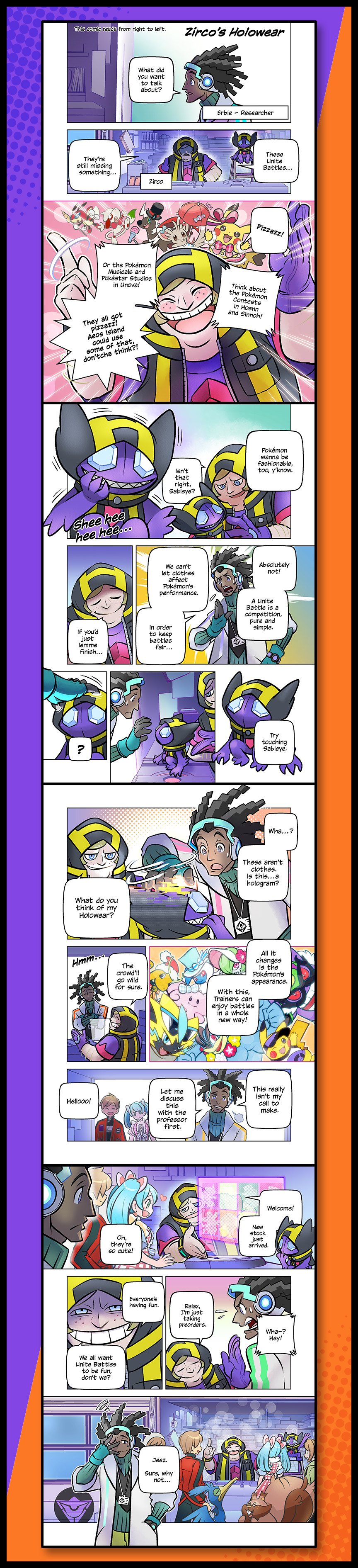 Chapter 1: Zirco’s Holowear. 1. Erbie (Researcher): What did you want to talk about? 2. Zirco: They’re still missing something. These Unite Battles… 3. Think about the Pokémon contests in Hoenn and Sinnoh! Or the Pokémon Musicals and Pokestar Studios in Unova! They all got pizzazz! Aoes Island could use some of that, don’tcha think?! 4. Pokémon wanna be fashionable too, y’know. Isn’t that right, Sableye? Sableye: Shee hee hee… 5. Zirco: If you’d just lemme finish… Erbie: Absolutely not! A United Battle is a competition, pure and simple. We can’t let clothes affect Pokémon’s performance. In order to keep battles fair… 6. Zirco’s hand goes through Sableye. Zirco: Try touching Sableye. 7. Erbie: Wha…? These aren’t clothes. Is this…a hologram? Zirco: What do you think of my Holowear? 8. The crowd’ll go wild for sure. All it changes is the Pokémon’s appearance. With this, Trainers can enjoy battles in a whole new way! 9. Erbie: This really isn’t my call to make. Let me discuss this with the professor first. Boy and girl enter room. Boy: Hellooo! 10. Zirco: Welcome! New stock just arrived. Girl: Oh, they’re so cute! 11. Erbie: Wha-? Hey! Zirco: Relax, I’m just taking preorders. Everyone’s having fun. We all want Unite Battles to be fun, don’t we? 12. Erbie: Jeez. Sure, why not…